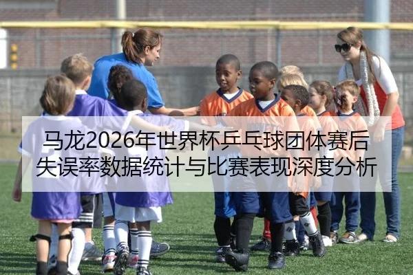 马龙2026年世界杯乒乓球团体赛后失误率数据统计与比赛表现深度分析（6686sports）