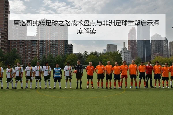 摩洛哥纯粹足球之路战术盘点与非洲足球重塑启示深度解读 - 6686sports